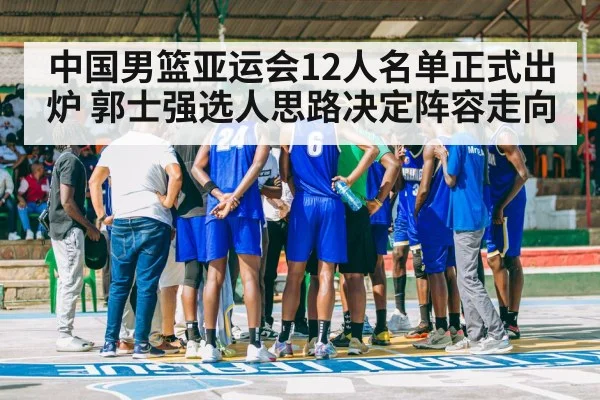 中国男篮亚运会12人名单正式出炉 郭士强选人思路决定阵容走向